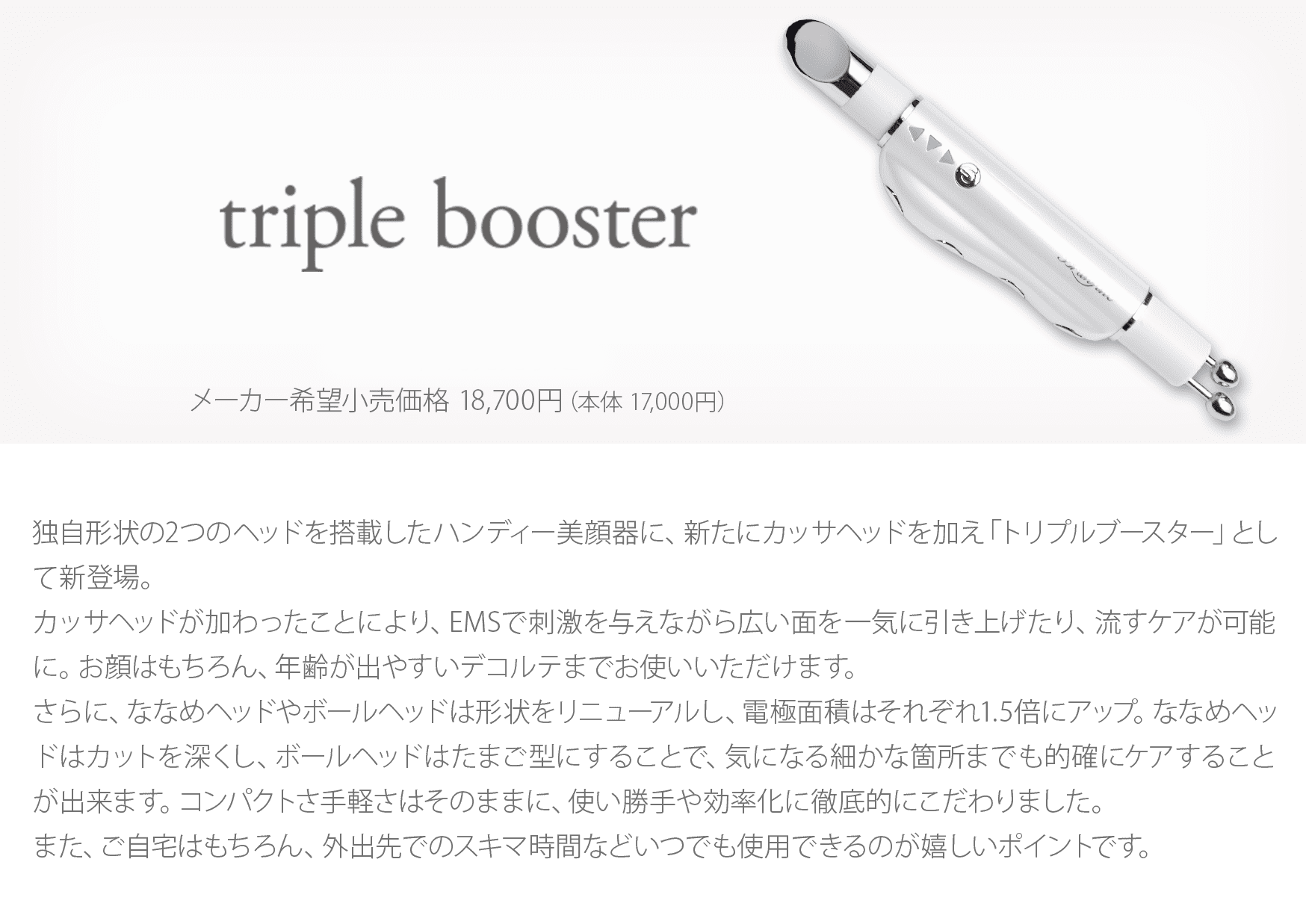 triple booster 独自形状の2つのヘッドを搭載したハンディー美顔器に、新たにカッサヘッドを加え「トリプルブースター」として新登場。カッサヘッドが加わったことにより、EMSで刺激を与えながら広い面を一気に引き上げたり、流すケアが可能に。お顔はもちろん、年齢が出やすいデコルテまでお使いいただけます。さらに、ななめヘッドやボールヘッドは形状をリニューアルし、電極面積はそれぞれ1.5倍にアップ。ななめヘッドはカットを深くし、ボールヘッドはたまご型にすることで、気になる細かな箇所までも的確にケアすることが出来ます。コンパクトさ手軽さはそのままに、使い勝手や効率化に徹底的にこだわりました。
また、ご自宅はもちろん、外出先でのスキマ時間などいつでも使用できるのが嬉しいポイントです。