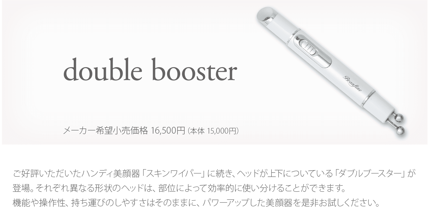 ご好評いただいたハンディ美顔器「スキンワイパー」に続き、ヘッドが上下についている「ダブルブースター」が登場。それぞれ異なる形状のヘッドは、部位によって効率的に使い分けることができます。機能や操作性、持ち運びのしやすさはそのままに、パワーアップした美顔器を是非お試しください。気になる部分にヘッドを当てて滑らせるだけ。 EMS（微弱電流）と、バイブレーション機能による心地よい振動で簡単にケアできるハンディタイプの美顔器です。