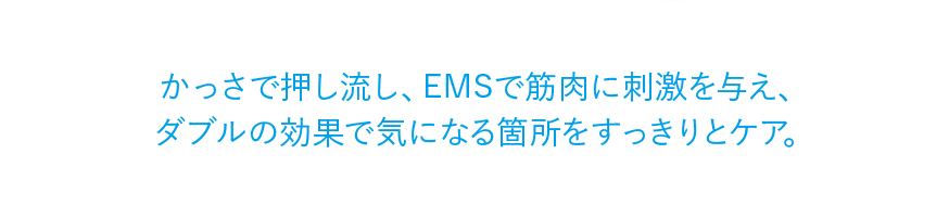 かっさで押し流し、EMSで筋肉に刺激を与え、ダブルの効果で気になる箇所をすっきりとケア。