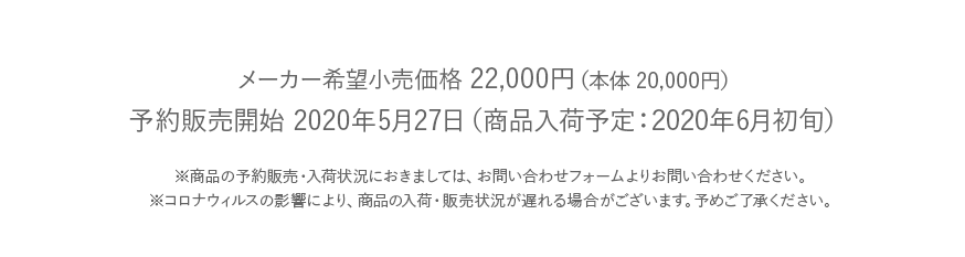 メーカー希望小売価格 22,000円（本体 20,000円）発売予定日 2020年6月初旬（予約販売）※商品の予約販売・入荷状況におきましては、お問い合わせフォームよりお問い合わせください。※コロナウィルスの影響により、商品の入荷・販売状況が遅れる場合がございます。予めご了承ください。