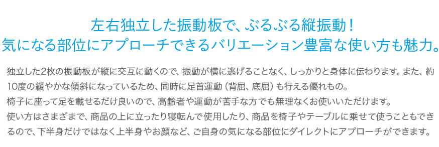 左右独立した振動板で、ぶるぶる縦振動！気になる部位にアプローチできるバリエーション豊富な使い方も魅力。独立した2枚の振動板が縦に交互に動くので、振動が横に逃げることなく、しっかりと身体に伝わります。また、約10度の緩やかな傾斜になっているため、同時に足首運動（背屈、底屈）も行える優れもの。椅子に座って足を載せるだけ良いので、高齢者や運動が苦手な方でも無理なくお使いいただけます。使い方はさまざまで、商品の上に立ったり寝転んで使用したり、商品を椅子やテーブルに乗せて使うこともできるので、下半身だけではなく上半身やお顔など、ご自身の気になる部位にダイレクトにアプローチができます。