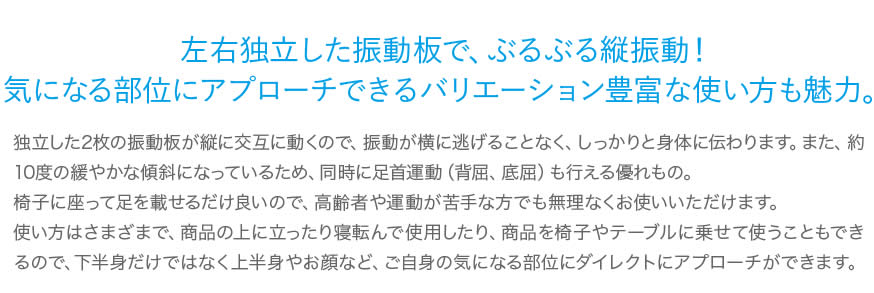 左右独立した振動板で、ぶるぶる縦振動！気になる部位にアプローチできるバリエーション豊富な使い方も魅力。独立した2枚の振動板が縦に交互に動くので、振動が横に逃げることなく、しっかりと身体に伝わります。また、約10度の緩やかな傾斜になっているため、同時に足首運動（背屈、底屈）も行える優れもの。椅子に座って足を載せるだけ良いので、高齢者や運動が苦手な方でも無理なくお使いいただけます。使い方はさまざまで、商品の上に立ったり寝転んで使用したり、商品を椅子やテーブルに乗せて使うこともできるので、下半身だけではなく上半身やお顔など、ご自身の気になる部位にダイレクトにアプローチができます。