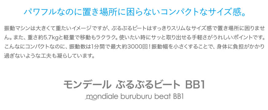 パワフルなのに置き場所に困らないコンパクトなサイズ感。振動マシンは大きくて重たいイメージですが、ぶるぶるビートはすっきりスリムなサイズ感で置き場所に困りません。また、重さ約5.7kgと軽量で移動もラクラク。使いたい時にサッと取り出せる手軽さがうれしいポイントです。
こんなにコンパクトなのに、振動数は1分間で最大約3000回！振動幅を小さくすることで、身体に負担がかかり過ぎないような工夫も凝らしています。