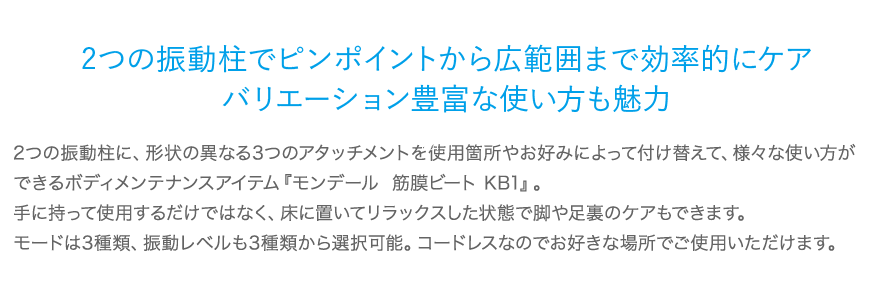 2つの振動柱でピンポイントから広範囲まで効率的にケアバリエーション豊富な使い方も魅力 2つの振動柱に、形状の異なる3つのアタッチメントを使用箇所やお好みによって付け替えて、様々な使い方ができるボディメンテナンスアイテム『モンデール  筋膜ビート KB1』。手に持って使用するだけではなく、床に置いてリラックスした状態で脚や足裏のケアもできます。モードは3種類、振動レベルも3種類から選択可能。コードレスなのでお好きな場所でご使用いただけます。