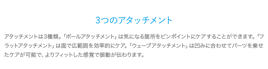 3つのアタッチメント アタッチメントは3種類。「ボールアタッチメント」は気になる箇所をピンポイントにケアすることができます。「フラットアタッチメント」は面で広範囲を効率的にケア。「ウェーブアタッチメント」は凹みに合わせてパーツを乗せたケアが可能で、よりフィットした感覚で振動が伝わります。 