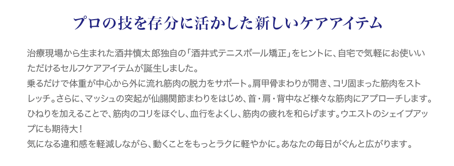 治療現場から生まれた酒井慎太郎独自の「酒井式テニスボール矯正」をヒントに、自宅で気軽にお使いいただけるセルフケアアイテムが誕生しました。乗るだけで体重が中心から外に流れ筋肉の脱力をサポート。肩甲骨まわりが開き、コリ固まった筋肉をストレッチ。さらに、マッシュの突起が仙腸関節まわりをはじめ、首・肩・背中など様々な筋肉にアプローチします。ひねりを加えることで、筋肉のコリをほぐし、血行をよくし、筋肉の疲れを和らげます。ウエストのシェイプアップにも期待大！気になる違和感を軽減しながら、動くことをもっとラクに軽やかに。あなたの毎日がぐんと広がります。